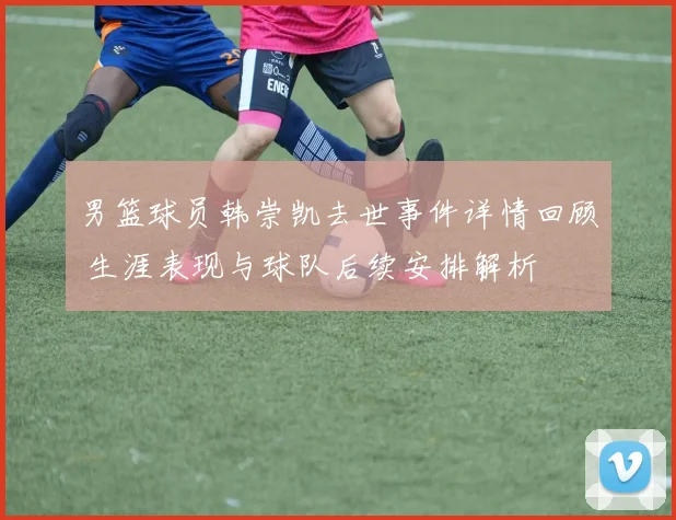 男篮球员韩崇凯去世事件详情回顾 生涯表现与球队后续安排解析