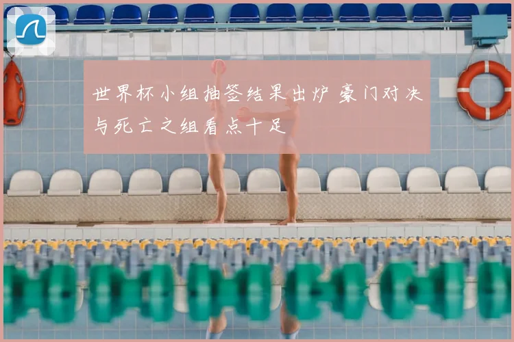 世界杯小组抽签结果出炉 豪门对决与死亡之组看点十足