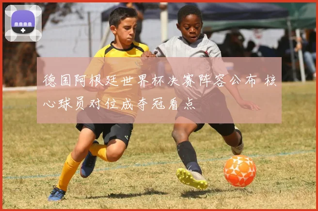 德国阿根廷世界杯决赛阵容公布 核心球员对位成夺冠看点