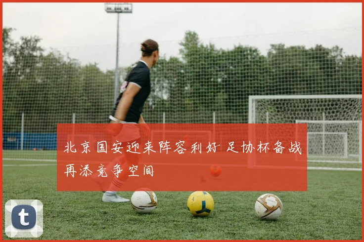 北京国安迎来阵容利好 足协杯备战再添竞争空间