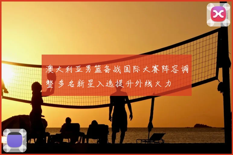 澳大利亚男篮备战国际大赛阵容调整 多名新星入选提升外线火力