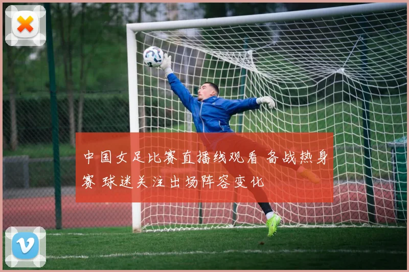 中国女足比赛直播线观看 备战热身赛 球迷关注出场阵容变化