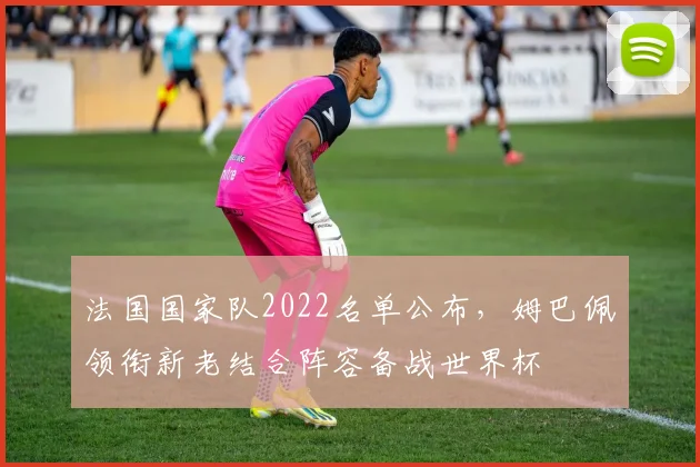 法国国家队2022名单公布，姆巴佩领衔新老结合阵容备战世界杯