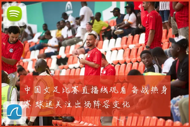 中国女足比赛直播线观看 备战热身赛 球迷关注出场阵容变化