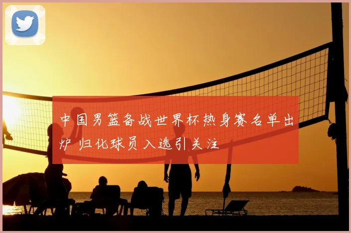 中国男篮备战世界杯热身赛名单出炉 归化球员入选引关注