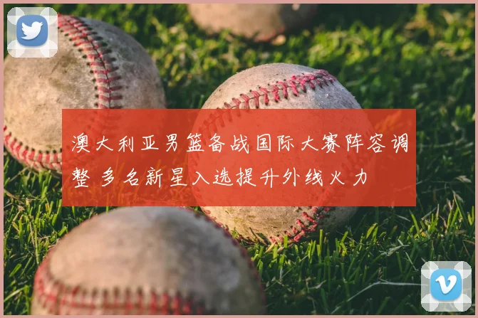 澳大利亚男篮备战国际大赛阵容调整 多名新星入选提升外线火力