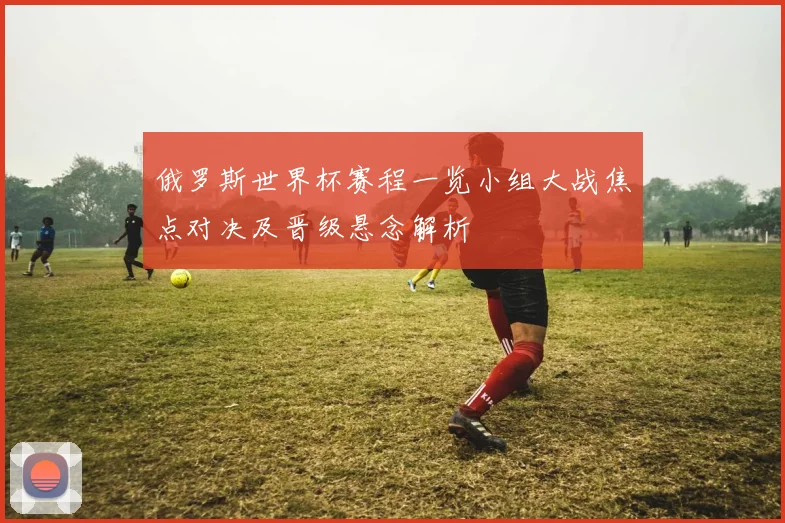 俄罗斯世界杯赛程一览小组大战焦点对决及晋级悬念解析