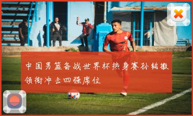 中国男篮备战世界杯热身赛孙铭徽领衔冲击四强席位