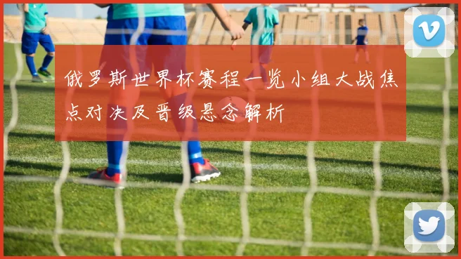 俄罗斯世界杯赛程一览小组大战焦点对决及晋级悬念解析