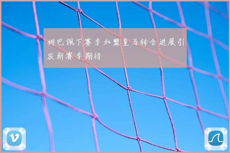 姆巴佩下赛季加盟皇马转会进展引发新赛季期待