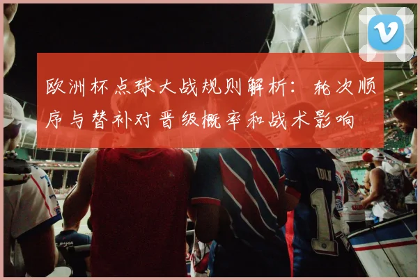 欧洲杯点球大战规则解析：轮次顺序与替补对晋级概率和战术影响
