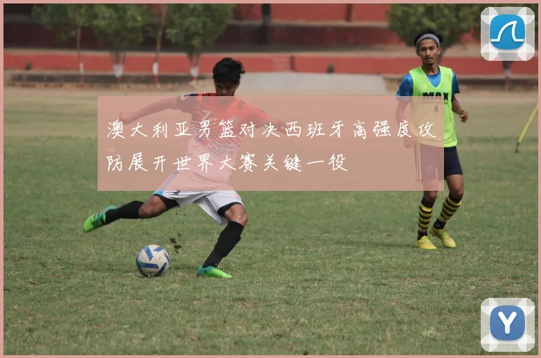 澳大利亚男篮对决西班牙高强度攻防展开世界大赛关键一役