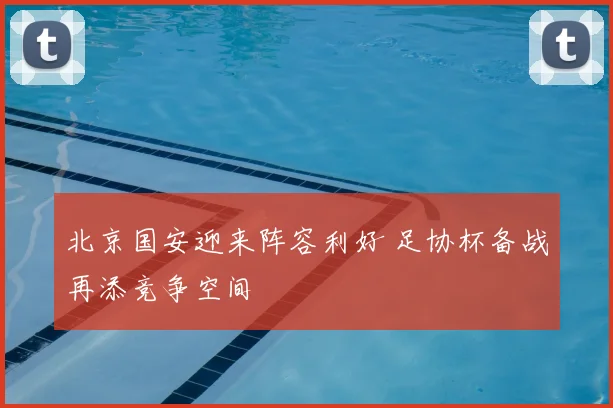 北京国安迎来阵容利好 足协杯备战再添竞争空间