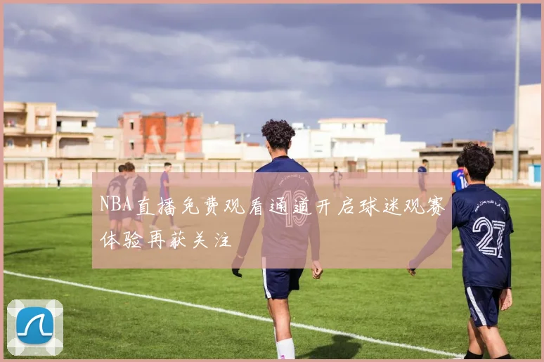 NBA直播免费观看通道开启球迷观赛体验再获关注