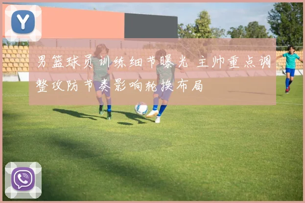 男篮球员训练细节曝光 主帅重点调整攻防节奏影响轮换布局