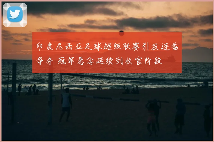 印度尼西亚足球超级联赛引发连番争夺 冠军悬念延续到收官阶段