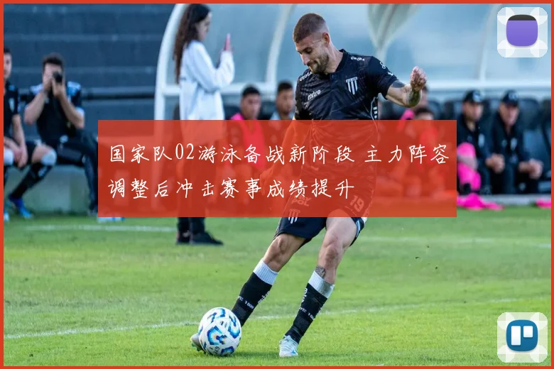 国家队02游泳备战新阶段 主力阵容调整后冲击赛事成绩提升