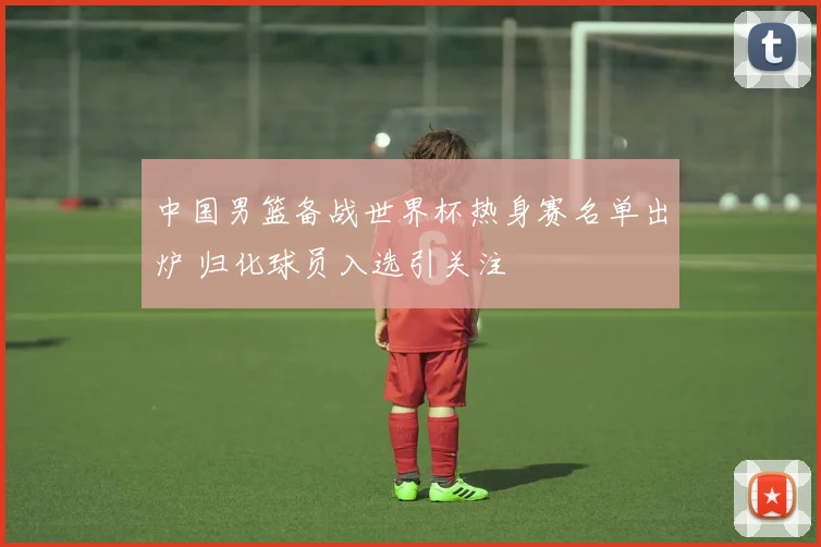 中国男篮备战世界杯热身赛名单出炉 归化球员入选引关注