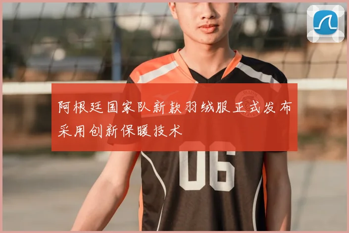 阿根廷国家队新款羽绒服正式发布采用创新保暖技术