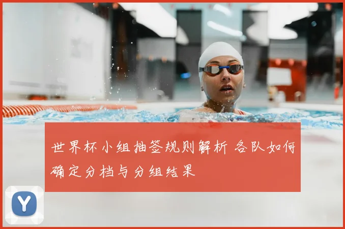 世界杯小组抽签规则解析 各队如何确定分档与分组结果