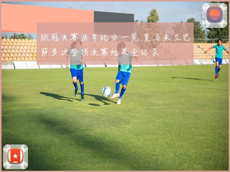 欧冠决赛历年比分一览 皇马米兰巴萨多次登顶决赛结果全记录