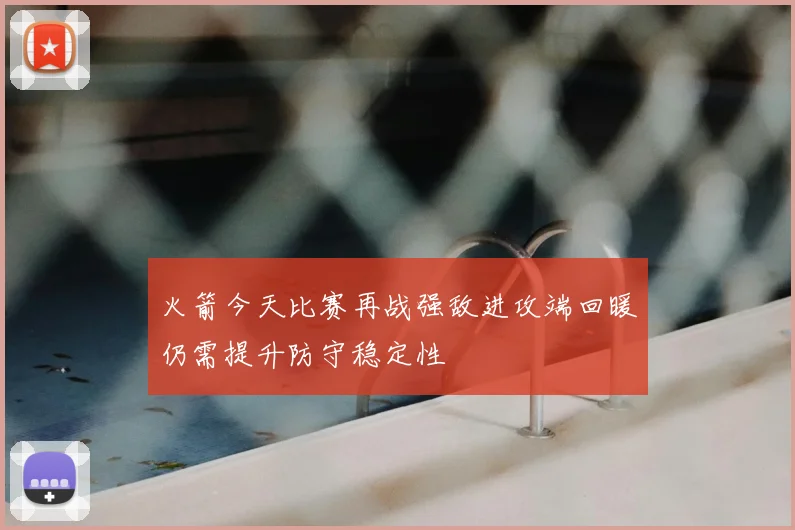 火箭今天比赛再战强敌进攻端回暖仍需提升防守稳定性