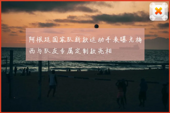 阿根廷国家队新款运动手表曝光梅西与队友专属定制款亮相