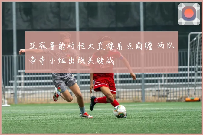 亚冠鲁能对恒大直播看点前瞻 两队争夺小组出线关键战
