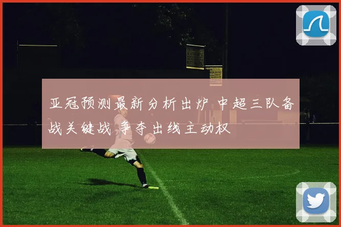 亚冠预测最新分析出炉 中超三队备战关键战 争夺出线主动权