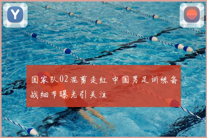 国家队02混剪走红 中国男足训练备战细节曝光引关注