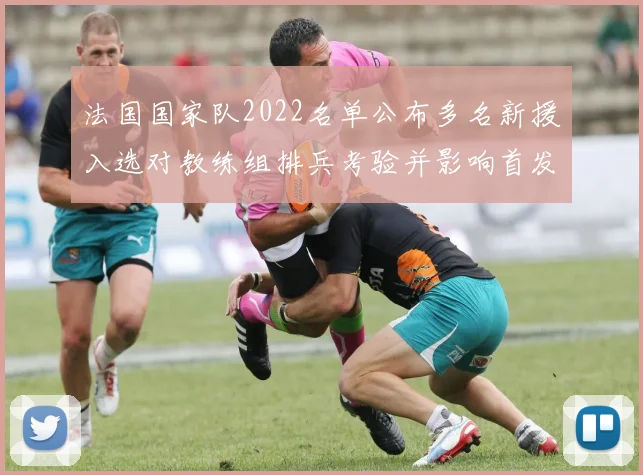 法国国家队2022名单公布多名新援入选对教练组排兵考验并影响首发选择