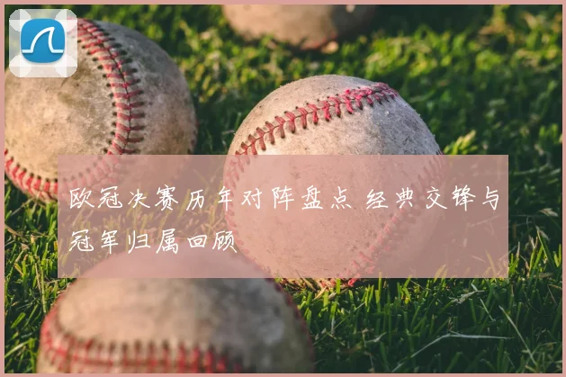 欧冠决赛历年对阵盘点 经典交锋与冠军归属回顾