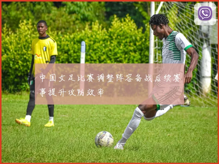 中国女足比赛调整阵容备战后续赛事提升攻防效率