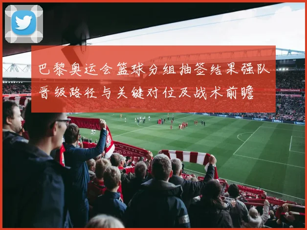 巴黎奥运会篮球分组抽签结果强队晋级路径与关键对位及战术前瞻