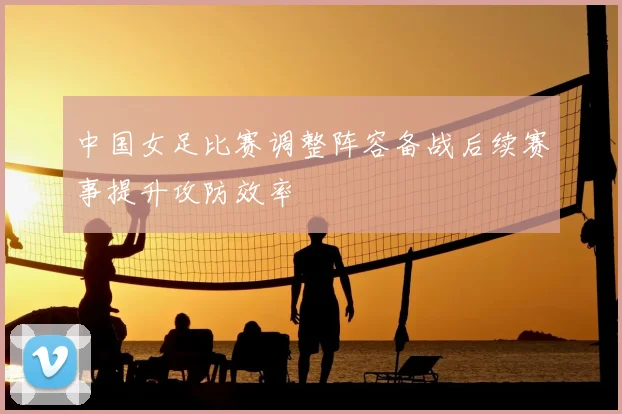 中国女足比赛调整阵容备战后续赛事提升攻防效率