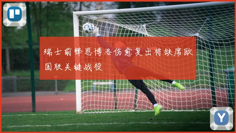 瑞士前锋恩博洛伤愈复出将缺席欧国联关键战役