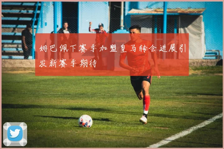 姆巴佩下赛季加盟皇马转会进展引发新赛季期待