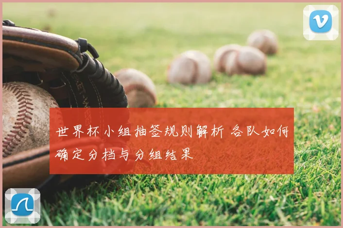 世界杯小组抽签规则解析 各队如何确定分档与分组结果