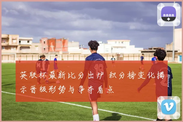英联杯最新比分出炉 积分榜变化揭示晋级形势与争夺看点