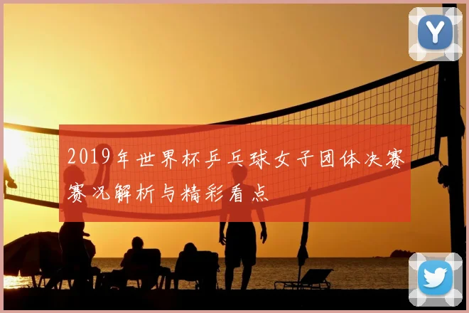 2019年世界杯乒乓球女子团体决赛赛况解析与精彩看点
