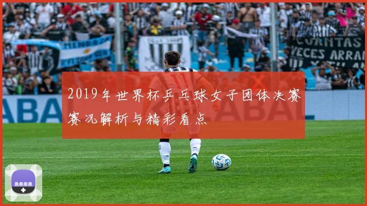 2019年世界杯乒乓球女子团体决赛赛况解析与精彩看点