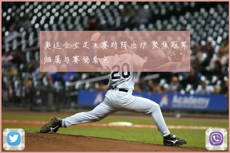 奥运会女足决赛对阵出炉 聚焦冠军归属与赛场看点