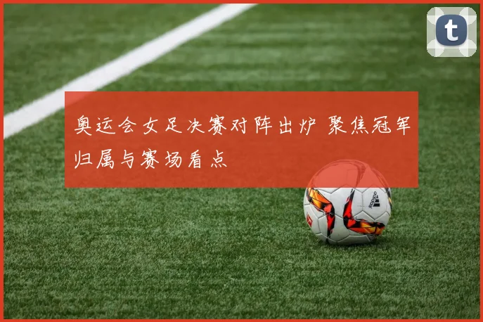 奥运会女足决赛对阵出炉 聚焦冠军归属与赛场看点