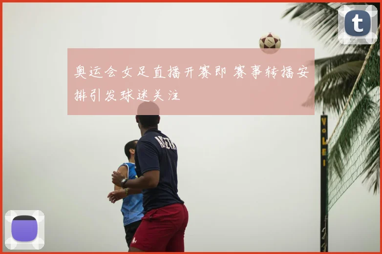 奥运会女足直播开赛即 赛事转播安排引发球迷关注