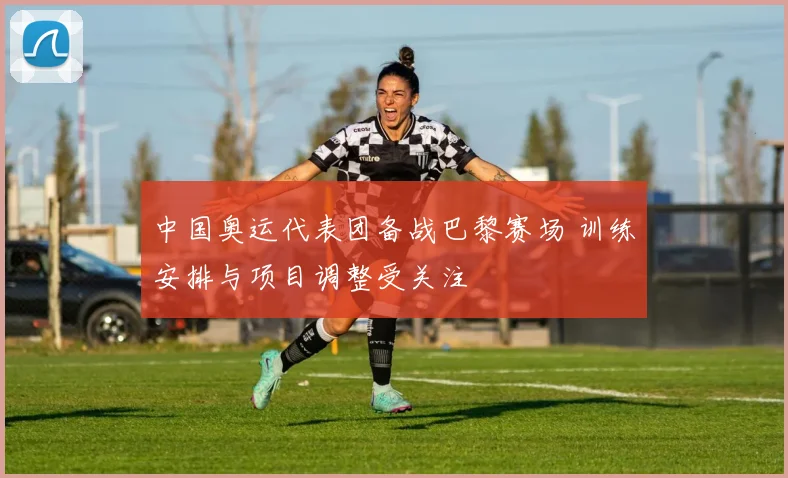 中国奥运代表团备战巴黎赛场 训练安排与项目调整受关注