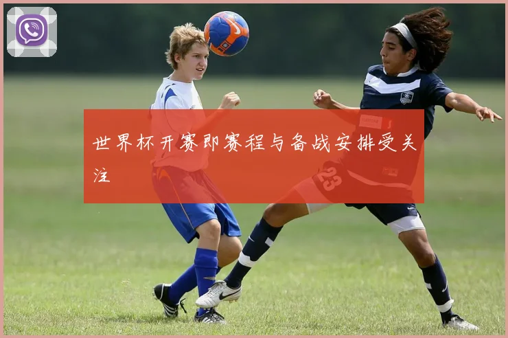 世界杯开赛即赛程与备战安排受关注